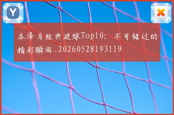 本泽马经典进球Top10：不可错过的精彩瞬间_20260528193119