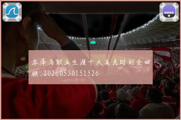 本泽马职业生涯十大高光时刻全回顾_20260530151526
