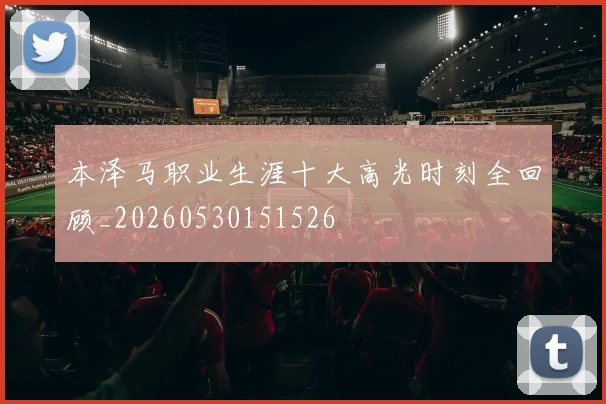 本泽马职业生涯十大高光时刻全回顾_20260530151526