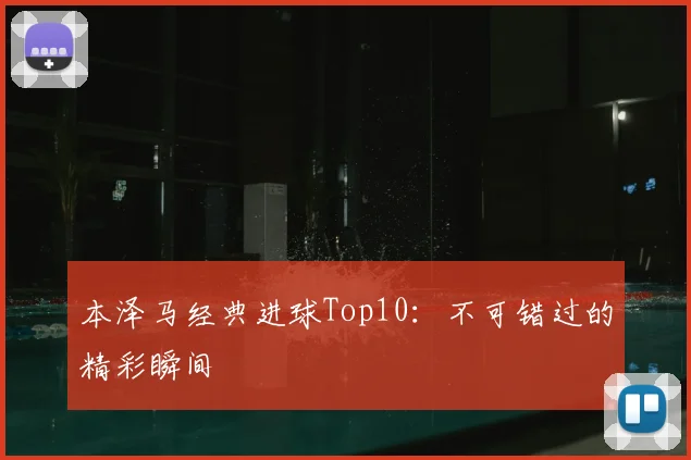 本泽马经典进球Top10：不可错过的精彩瞬间